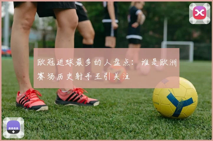 欧冠进球最多的人盘点:谁是欧洲赛场历史射手王引关注