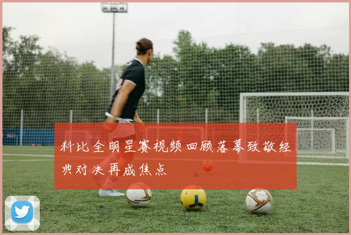 科比全明星赛视频回顾落幕致敬经典对决再成焦点