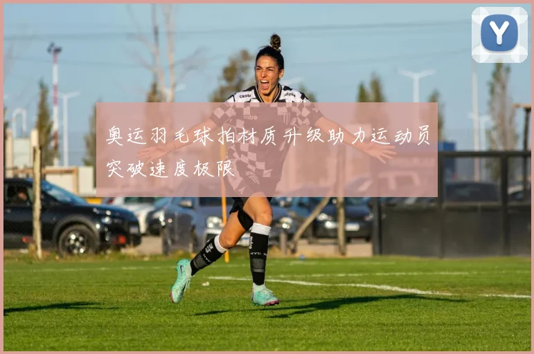奥运羽毛球拍材质升级助力运动员突破速度极限