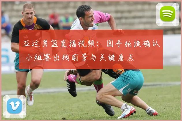 亚运男篮直播视频：国手轮换确认 小组赛出线前景与关键看点