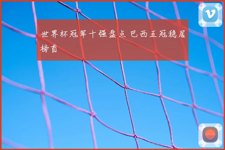 世界杯冠军十强盘点 巴西五冠稳居榜首