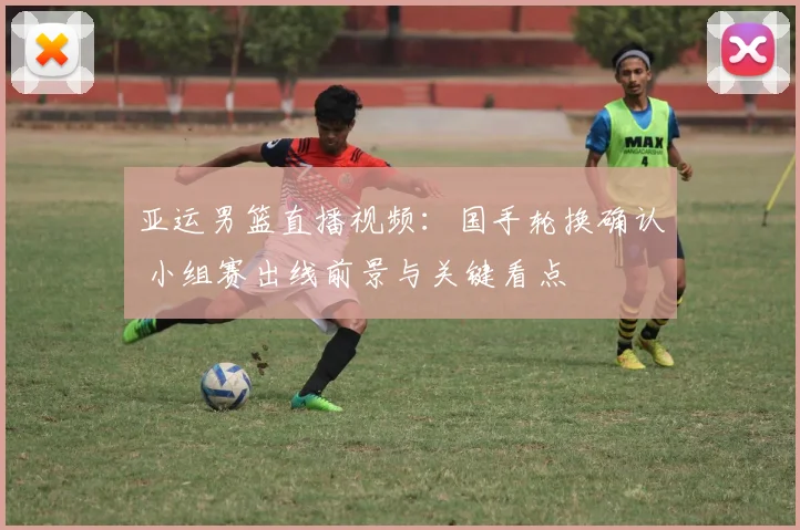 亚运男篮直播视频：国手轮换确认 小组赛出线前景与关键看点