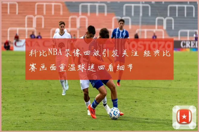 科比NBA录像回放引发关注 经典比赛画面重温球迷回看细节