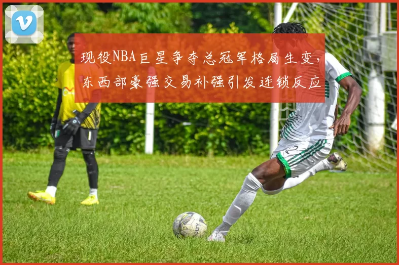 现役NBA巨星争夺总冠军格局生变，东西部豪强交易补强引发连锁反应