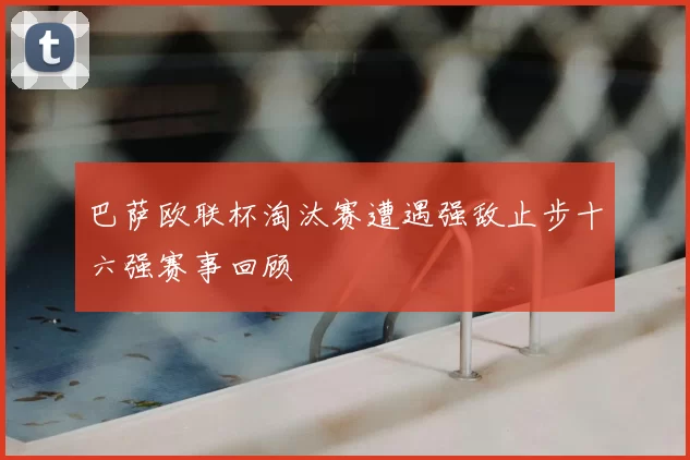 巴萨欧联杯淘汰赛遭遇强敌止步十六强赛事回顾