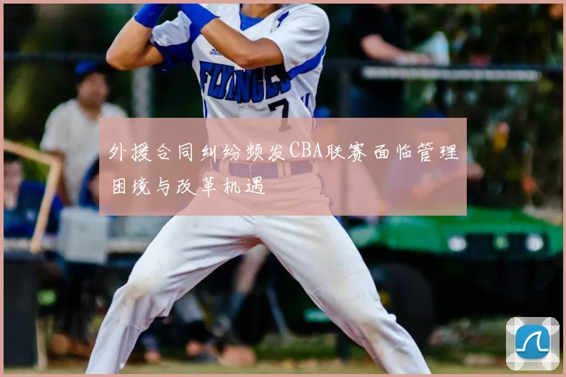 外援合同纠纷频发CBA联赛面临管理困境与改革机遇