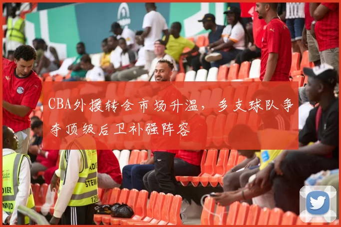 CBA外援转会市场升温，多支球队争夺顶级后卫补强阵容