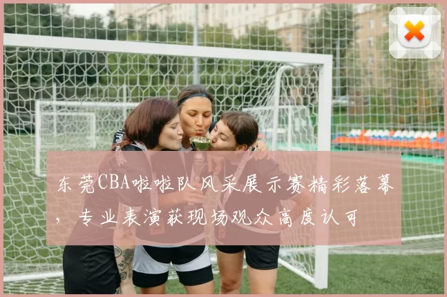 东莞CBA啦啦队风采展示赛精彩落幕,专业表演获现场观众高度认可