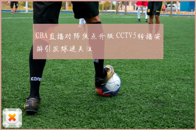 CBA直播对阵焦点升级 CCTV5转播安排引发球迷关注