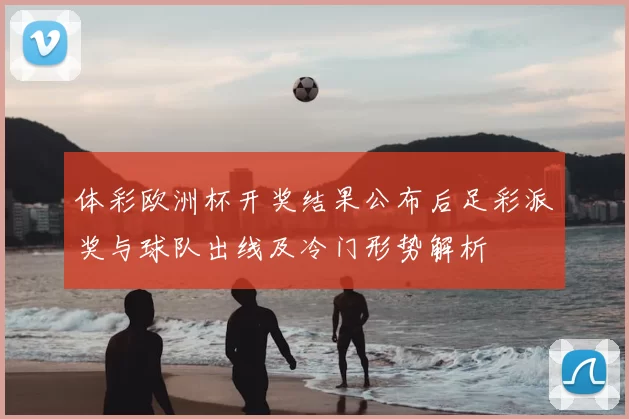 体彩欧洲杯开奖结果公布后足彩派奖与球队出线及冷门形势解析