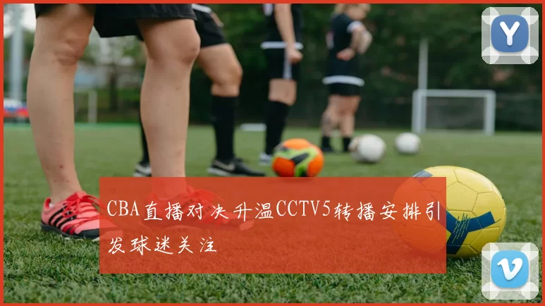 CBA直播对决升温CCTV5转播安排引发球迷关注