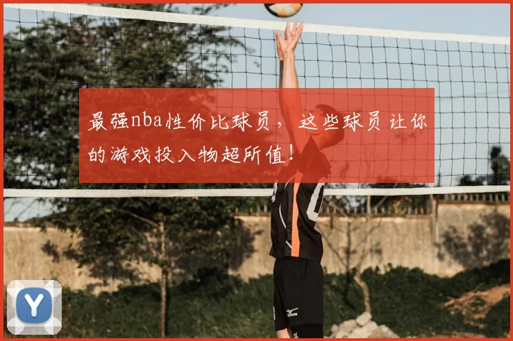 最强nba性价比球员,这些球员让你的游戏投入物超所值!