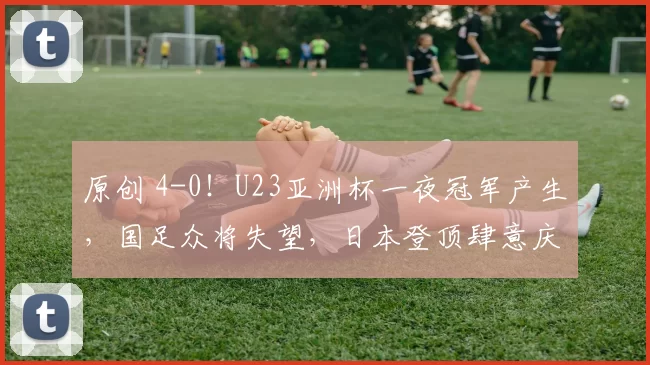 原创 4-0！U23亚洲杯一夜冠军产生，国足众将失望，日本登顶肆意庆祝