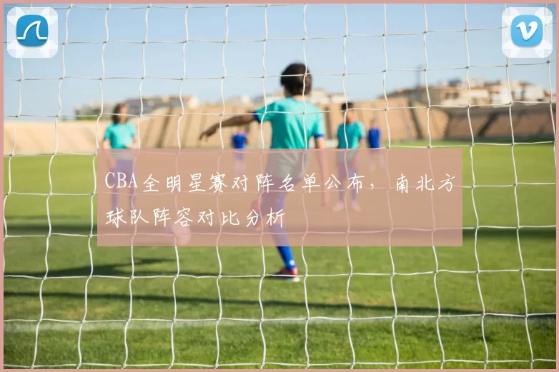 CBA全明星赛对阵名单公布，南北方球队阵容对比分析