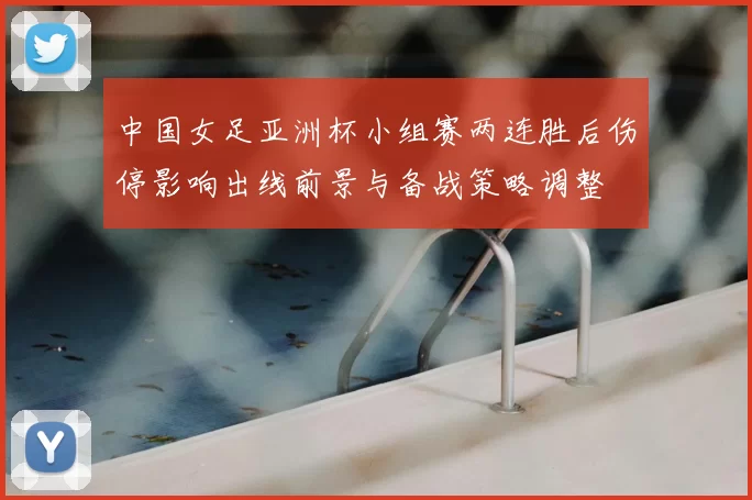 中国女足亚洲杯小组赛两连胜后伤停影响出线前景与备战策略调整