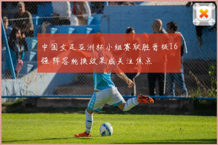 中国女足亚洲杯小组赛取胜晋级16强 阵容轮换效果成关注焦点