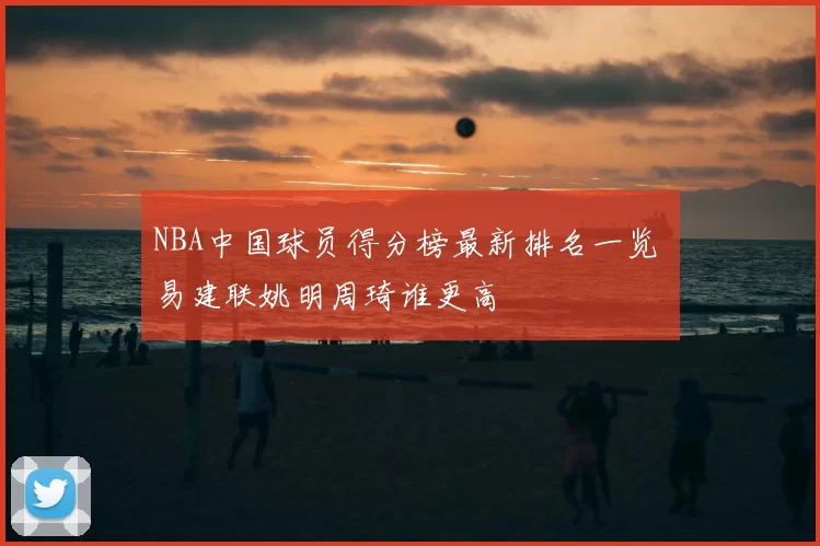NBA中国球员得分榜最新排名一览 易建联姚明周琦谁更高
