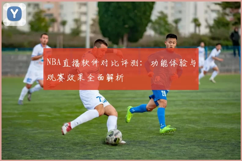 NBA直播软件对比评测:功能体验与观赛效果全面解析