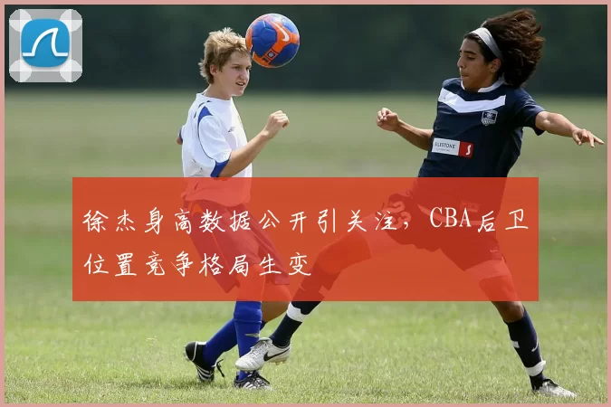 徐杰身高数据公开引关注，CBA后卫位置竞争格局生变