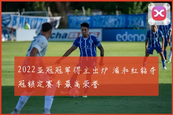 2022亚冠冠军得主出炉 浦和红钻夺冠锁定赛季最高荣誉