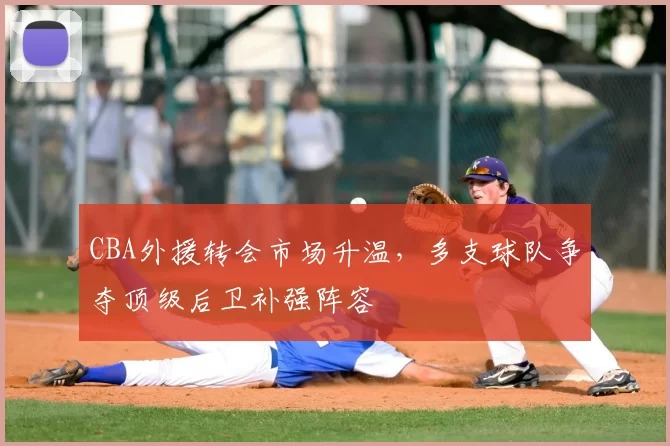 CBA外援转会市场升温，多支球队争夺顶级后卫补强阵容