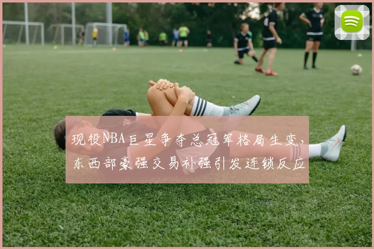 现役NBA巨星争夺总冠军格局生变，东西部豪强交易补强引发连锁反应