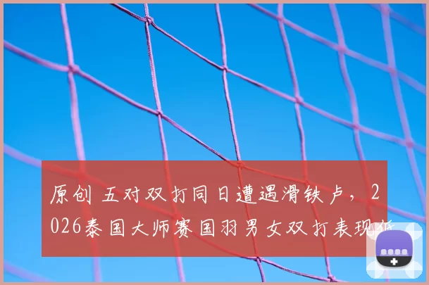 原创 五对双打同日遭遇滑铁卢,2026泰国大师赛国羽男女双打表现低迷
