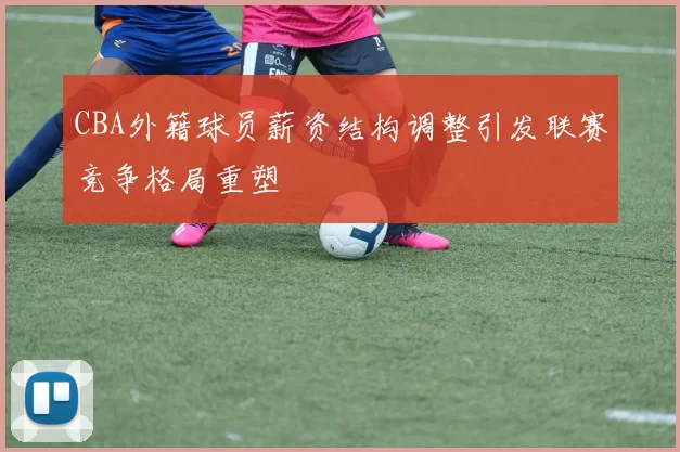 CBA外籍球员薪资结构调整引发联赛竞争格局重塑