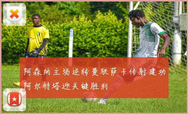 阿森纳主场逆转曼联萨卡传射建功阿尔特塔迎关键胜利