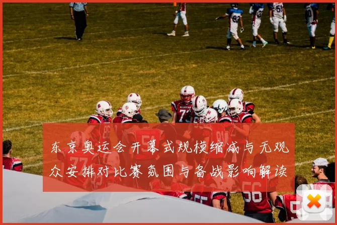 东京奥运会开幕式规模缩减与无观众安排对比赛氛围与备战影响解读