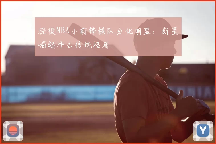 现役NBA小前锋梯队分化明显，新星崛起冲击传统格局