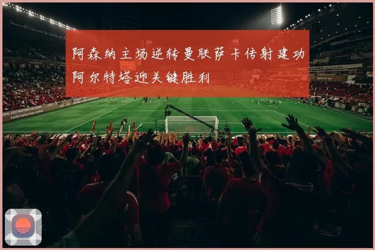 阿森纳主场逆转曼联萨卡传射建功阿尔特塔迎关键胜利