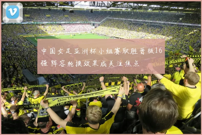 中国女足亚洲杯小组赛取胜晋级16强 阵容轮换效果成关注焦点