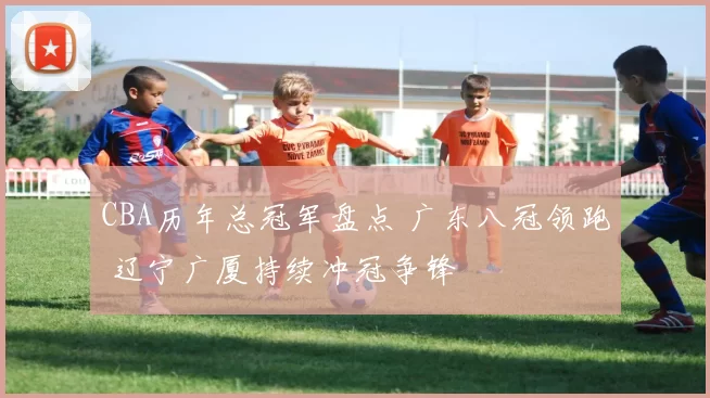 CBA历年总冠军盘点 广东八冠领跑 辽宁广厦持续冲冠争锋