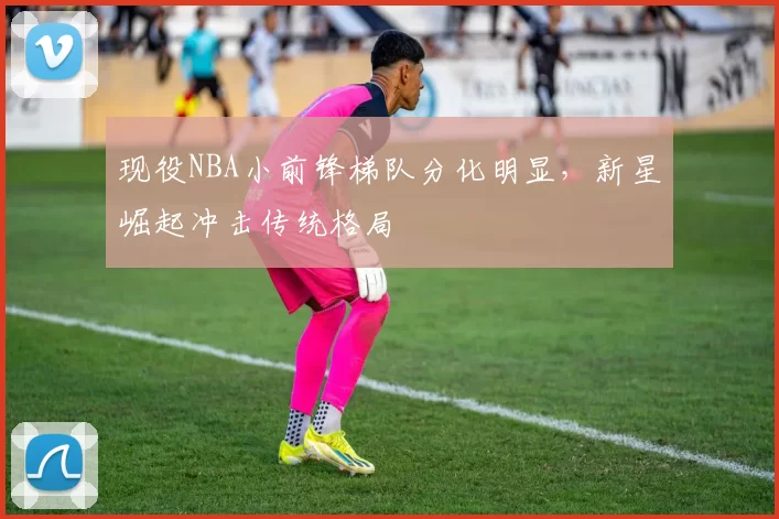 现役NBA小前锋梯队分化明显，新星崛起冲击传统格局