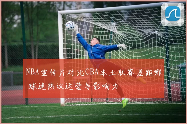 NBA宣传片对比CBA本土联赛差距哪 球迷热议运营与影响力