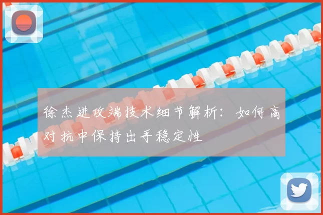 徐杰进攻端技术细节解析:如何高对抗中保持出手稳定性