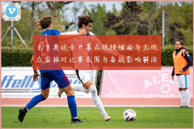 东京奥运会开幕式规模缩减与无观众安排对比赛氛围与备战影响解读