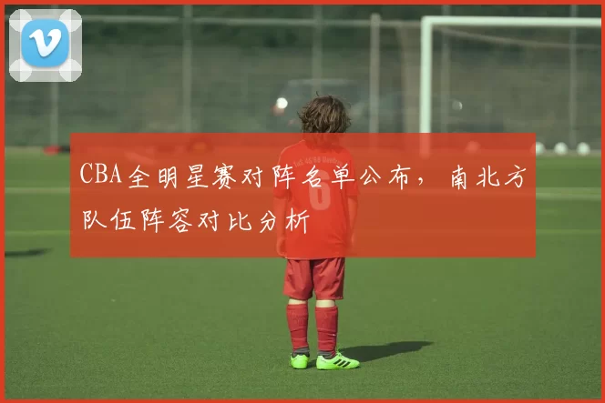CBA全明星赛对阵名单公布，南北方队伍阵容对比分析
