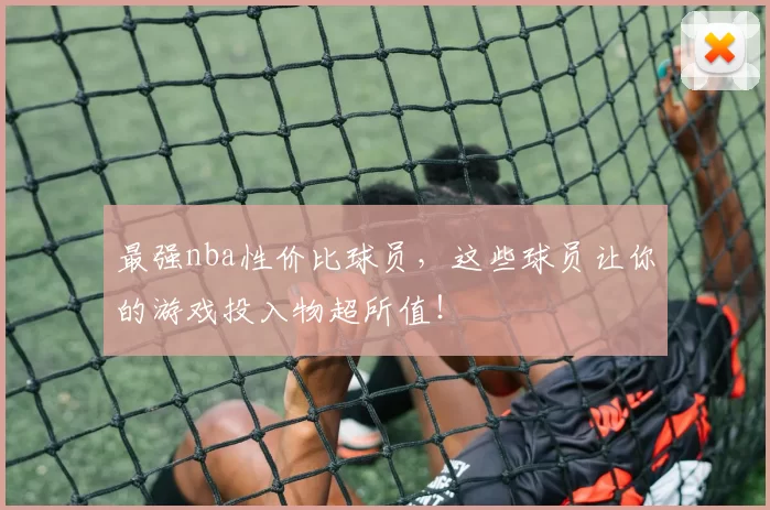 最强nba性价比球员,这些球员让你的游戏投入物超所值!