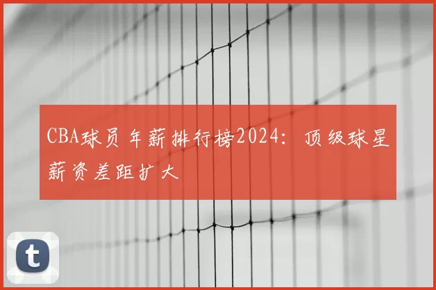 CBA球员年薪排行榜2024：顶级球星薪资差距扩大