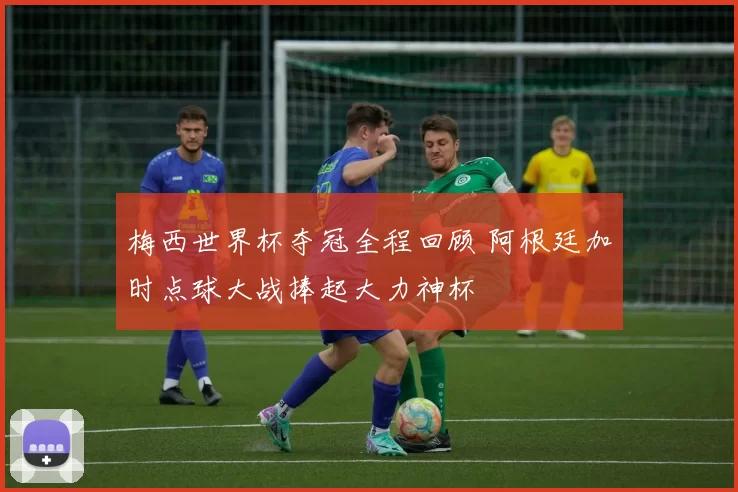 梅西世界杯夺冠全程回顾 阿根廷加时点球大战捧起大力神杯