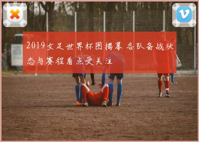2019女足世界杯图揭幕 各队备战状态与赛程看点受关注