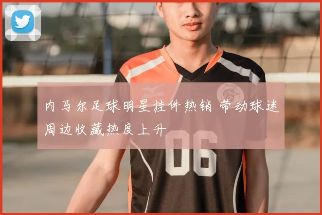 内马尔足球明星挂件热销 带动球迷周边收藏热度上升