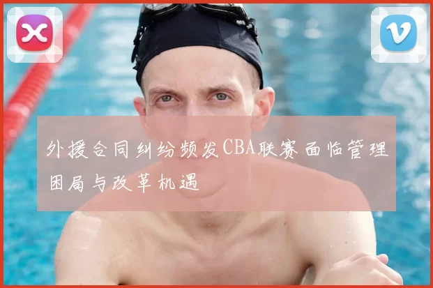 外援合同纠纷频发CBA联赛面临管理困局与改革机遇