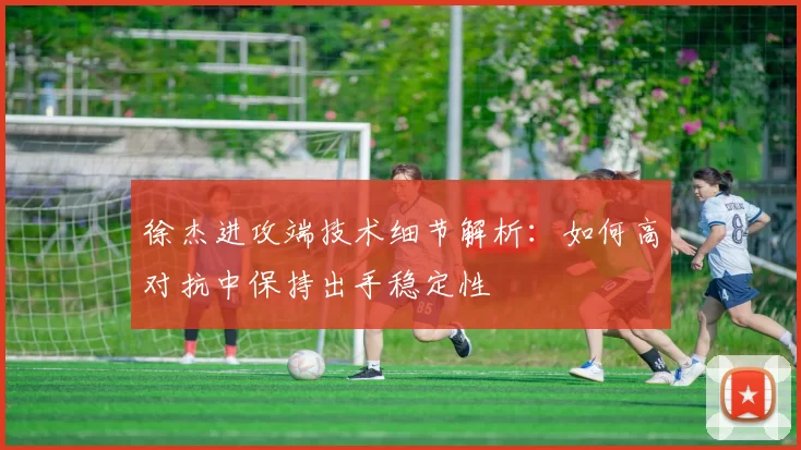 徐杰进攻端技术细节解析:如何高对抗中保持出手稳定性