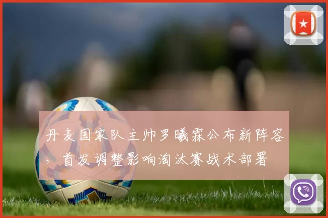丹麦国家队主帅罗曦霖公布新阵容,首发调整影响淘汰赛战术部署