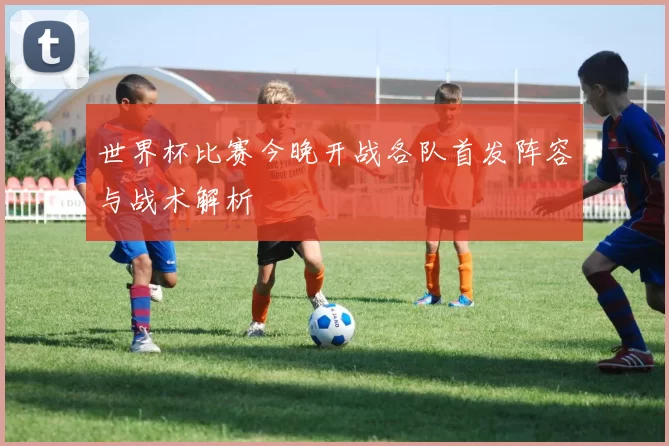 世界杯比赛今晚开战各队首发阵容与战术解析