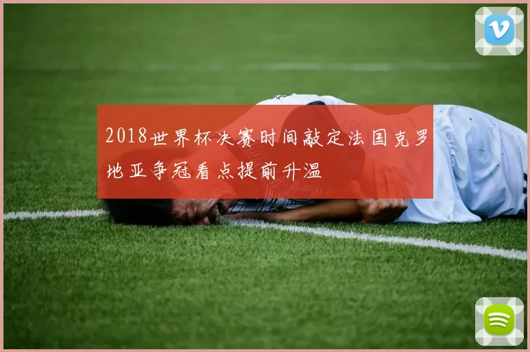 2018世界杯决赛时间敲定法国克罗地亚争冠看点提前升温