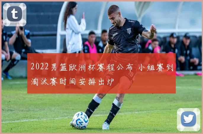 2022男篮欧洲杯赛程公布 小组赛到淘汰赛时间安排出炉